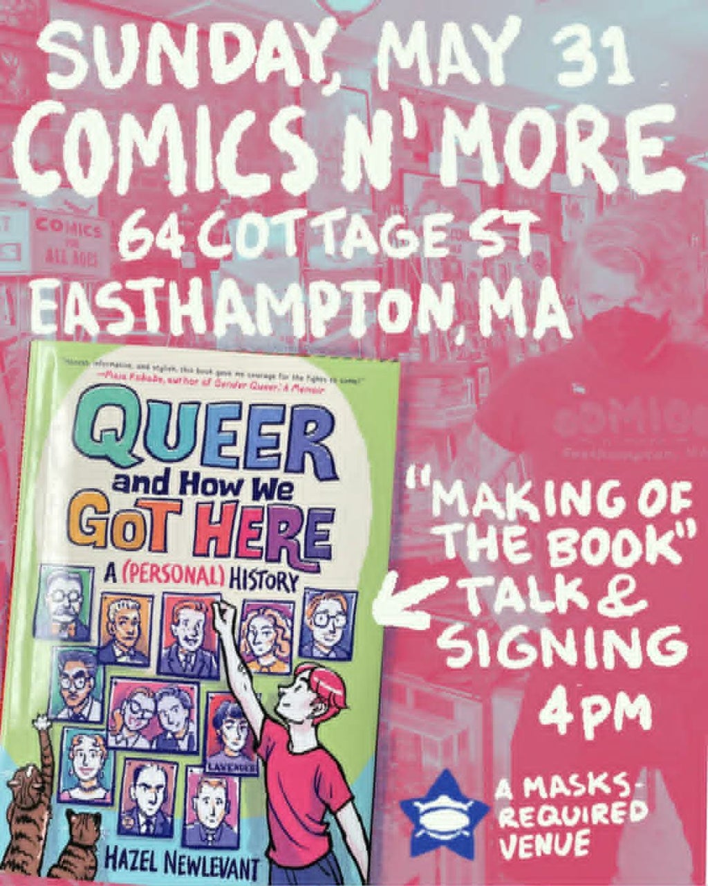 Sunday, May 31 COMICS N’ MORE 64 Cottage St Easthampton, MA  [Cover of “Queer and How We Got Here: A (Personal) History” by Hazel Newlevant]  “Making of the book” talk & signing 4pm  A masks-required venue  [background: a pink-and-blue colorized photo of the interior of Comics N’ More. Store proprietor Xtian is visible, wearing a black tri-fold mask and a Comics N’ More t-shirt]
