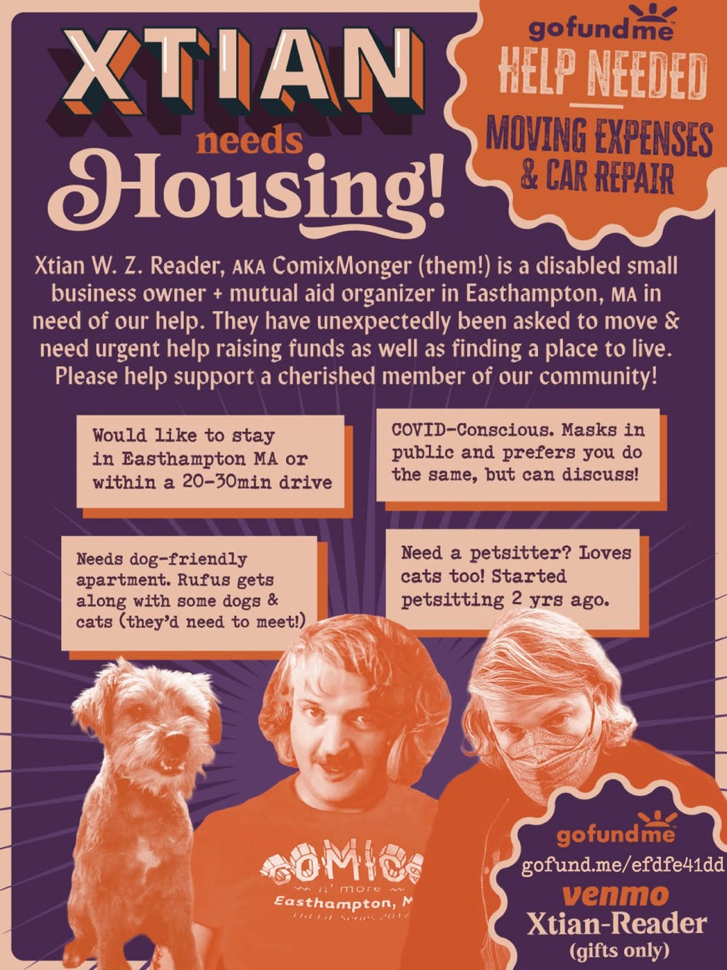 "Xtian W. Z. Reader, AKA ComixMonger (them!) is a disabled small business owner + mutual aid organizer in Easthampton, MA in need of our help. They have unexpectedly been asked to move & need urgent help raising funds as well as finding a place to live. Please help support a cherished member of our community! * Purple background with cutout orange graphics and light peach text. Cutout images of Rufus, a small terrier dog, Xtian smiling wearing Comics ’N More tshirt, Xtian masked up in a KN95.